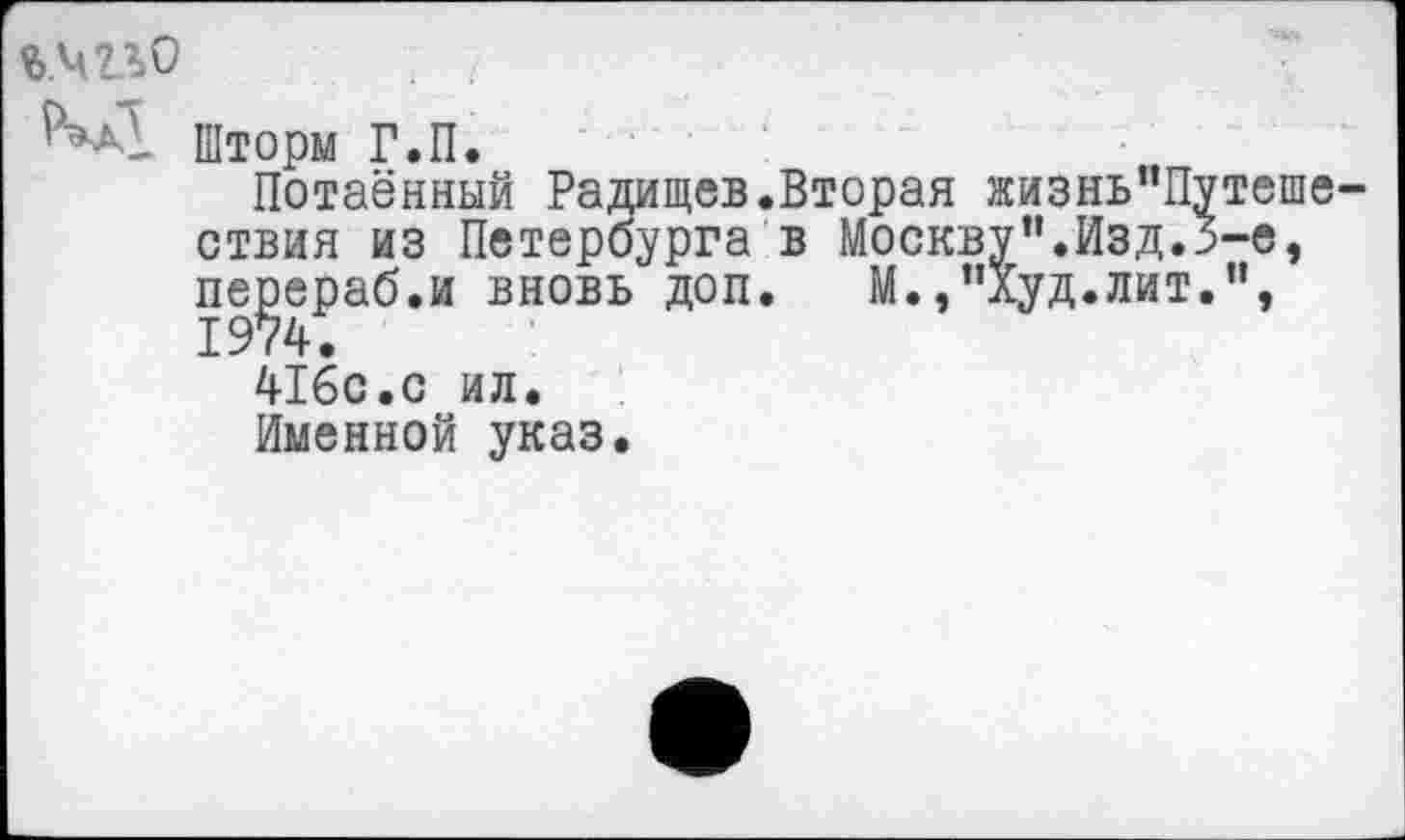 ﻿Шторм Г.П.
Потаённый Радищев.Вторая жизнь"Путеше-ствия из Петербурга в Москву”.Изд.3-е, пе^ераб.и вновь доп. М.,"Худ.лит.",
416с.с ил.
Именной указ.